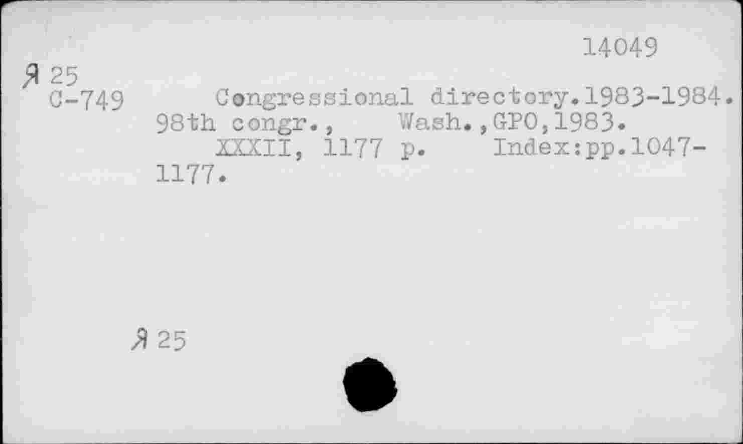 ﻿,A 25 0-749
14049
Congressional directory.1983-1984.
98th congr., Wash.,GPO,1983»
XXXII, 1177 p. Index:pp.l047-1177.
z9 25